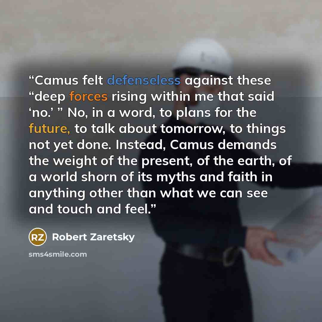 “Camus felt defenseless against these “deep forces rising within me that said ‘no.’ ” No, in a word, to plans for the future, to talk about tomorrow, to things not yet done. Instead, Camus demands the weight of the present, of the earth, of a world shorn of its myths and faith in anything other…” quote by Robert Zaretsky