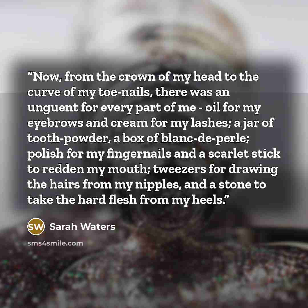 “Now, from the crown of my head to the curve of my toe-nails, there was an unguent for every part of me - oil for my eyebrows and cream for my lashes; a jar of tooth-powder, a box of blanc-de-perle; polish for my fingernails and a scarlet stick to redden my mouth; tweezers for drawing the hairs…” quote by Sarah Waters