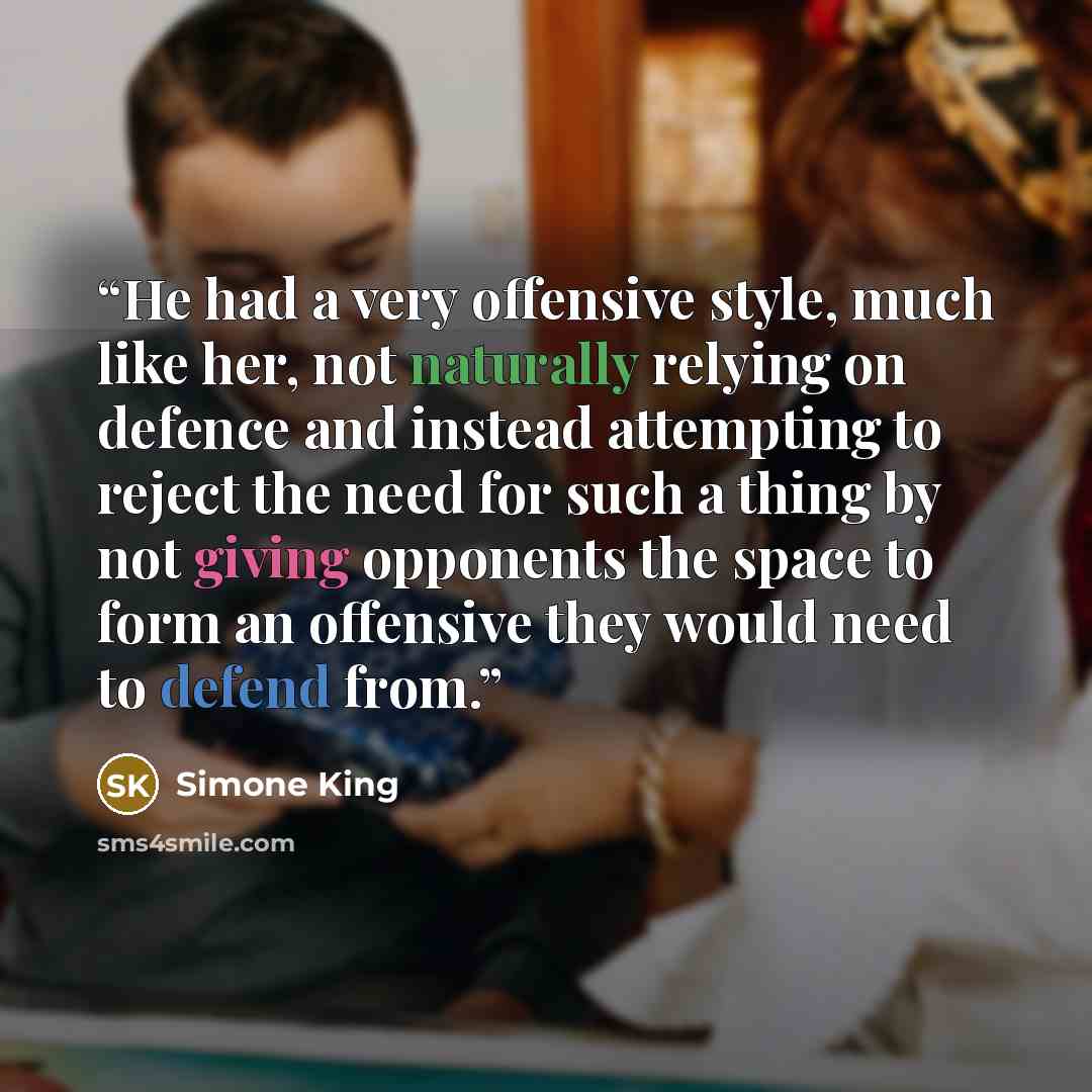 “He had a very offensive style, much like her, not naturally relying on defence and instead attempting to reject the need for such a thing by not giving opponents the space to form an offensive they would need to defend from.” quote by Simone King