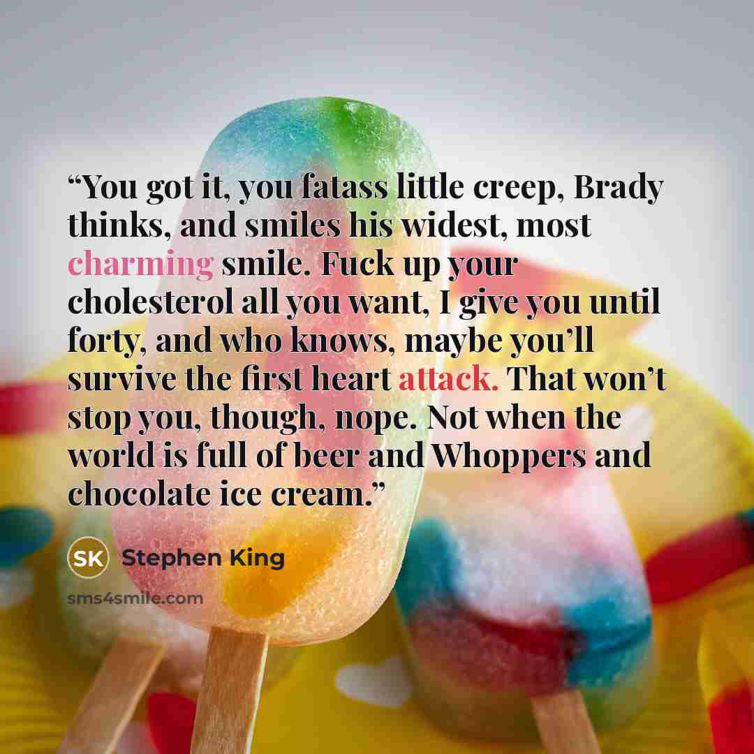 “You got it, you fatass little creep, Brady thinks, and smiles his widest, most charming smile. Fuck up your cholesterol all you want, I give you until forty, and who knows, maybe you’ll survive the first heart attack. That won’t stop you, though, nope. Not when the world is full of beer and…” quote by Stephen King