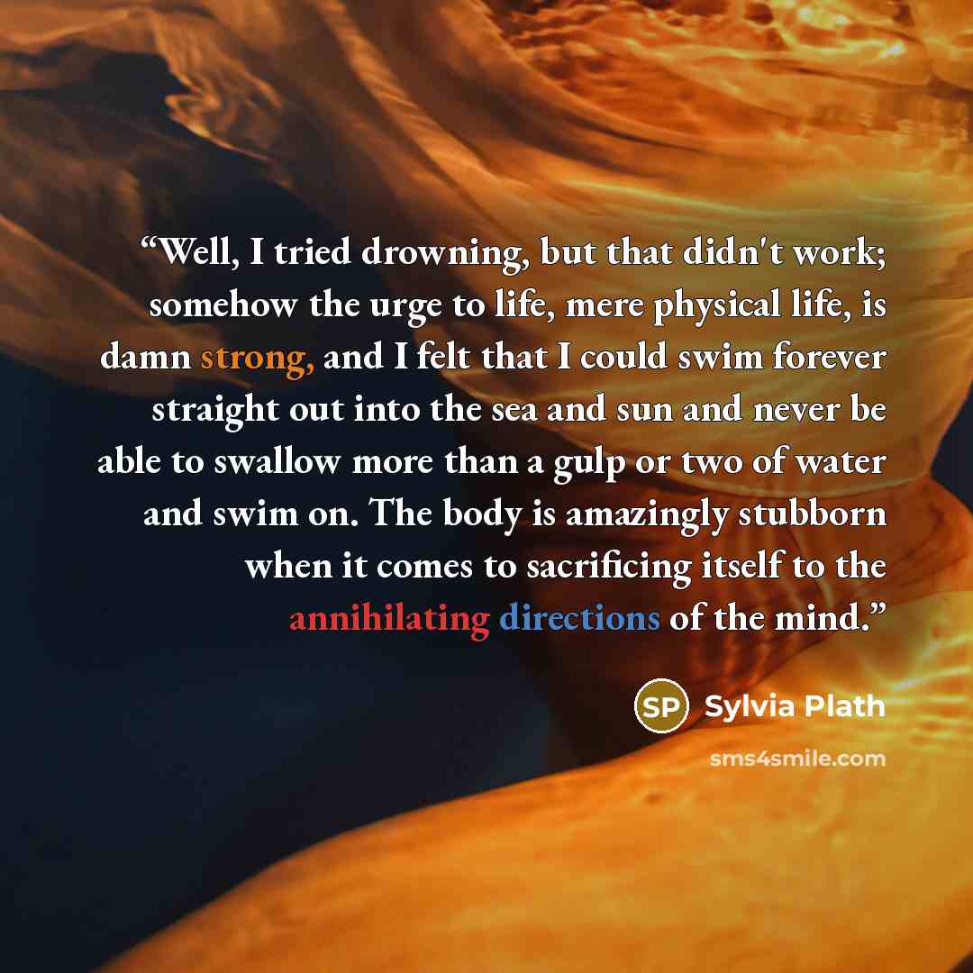 “Well, I tried drowning, but that didn't work; somehow the urge to life, mere physical life, is damn strong, and I felt that I could swim forever straight out into the sea and sun and never be able to swallow more than a gulp or two of water and swim on. The body is amazingly stubborn when it comes…” quote by Sylvia Plath