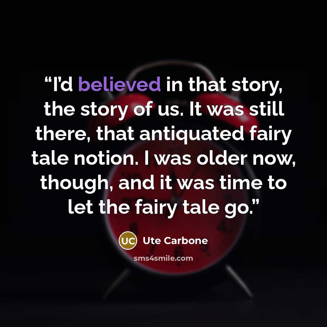 “I’d believed in that story, the story of us. It was still there, that antiquated fairy tale notion. I was older now, though, and it was time to let the fairy tale go.” quote by Ute Carbone