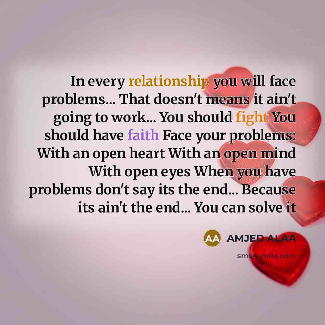 “In every relationship you will face problems... That doesn't means it ain't going to work... You should fight You should have faith Face your problems: With an open heart With an open mind With open eyes When you have problems don't say its the end... Because its ain't the end... You can solve it” quote by AMJED ALAA