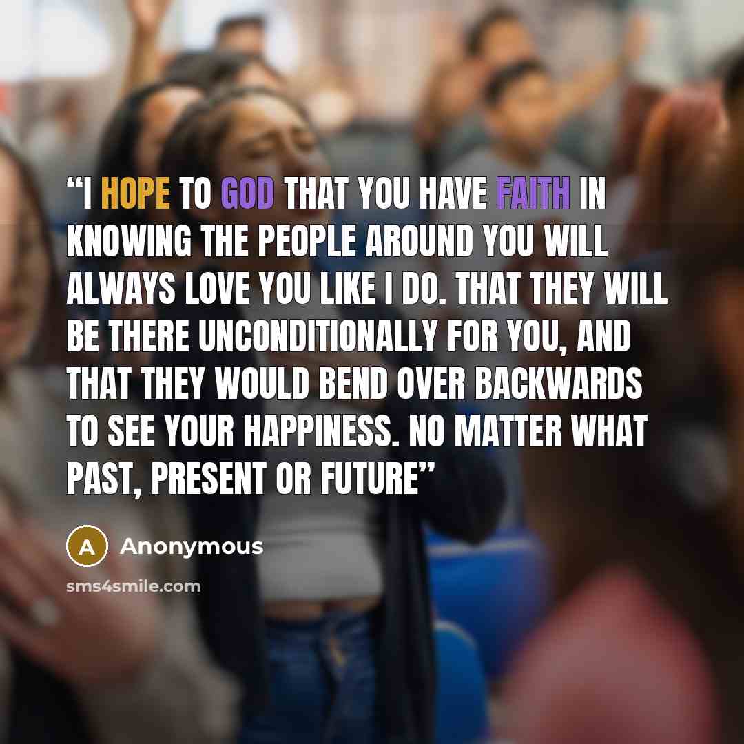 “I hope to god that you have faith in knowing the people around you will always love you like I do. That they will be there unconditionally for you, and that they would bend over backwards to see your happiness. no matter what past, present or future” quote by Anonymous