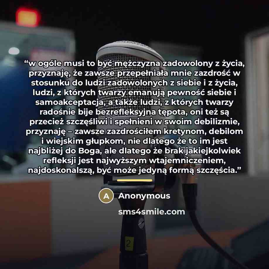 “w ogóle musi to być mężczyzna zadowolony z życia, przyznaję, że zawsze przepełniała mnie zazdrość w stosunku do ludzi zadowolonych z siebie i z życia, ludzi, z których twarzy emanują pewność siebie i samoakceptacja, a także ludzi, z których twarzy radośnie bije bezrefleksyjna tępota, oni też są…” quote by Anonymous
