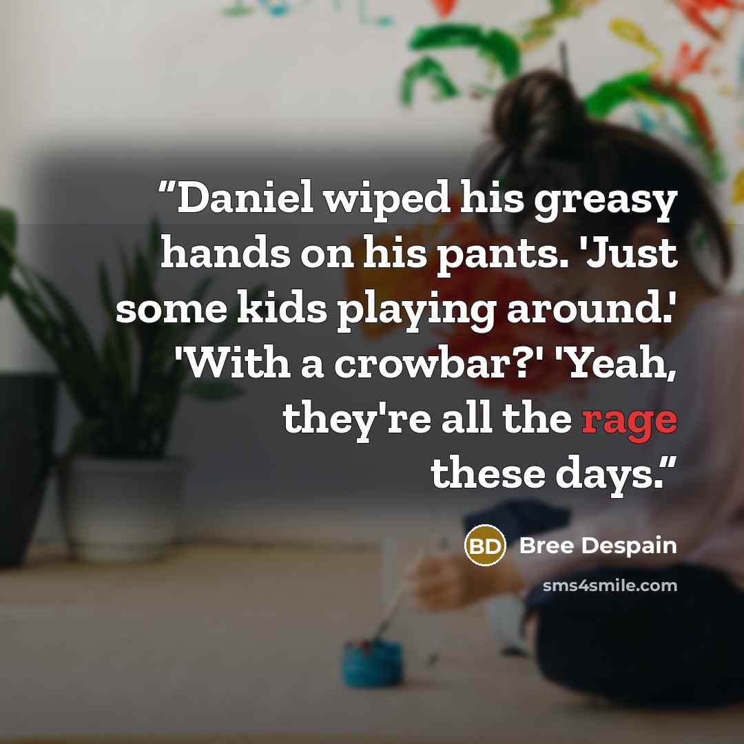 “Daniel wiped his greasy hands on his pants. 'Just some kids playing around.' 'With a crowbar?' 'Yeah, they're all the rage these days.” quote by Bree Despain