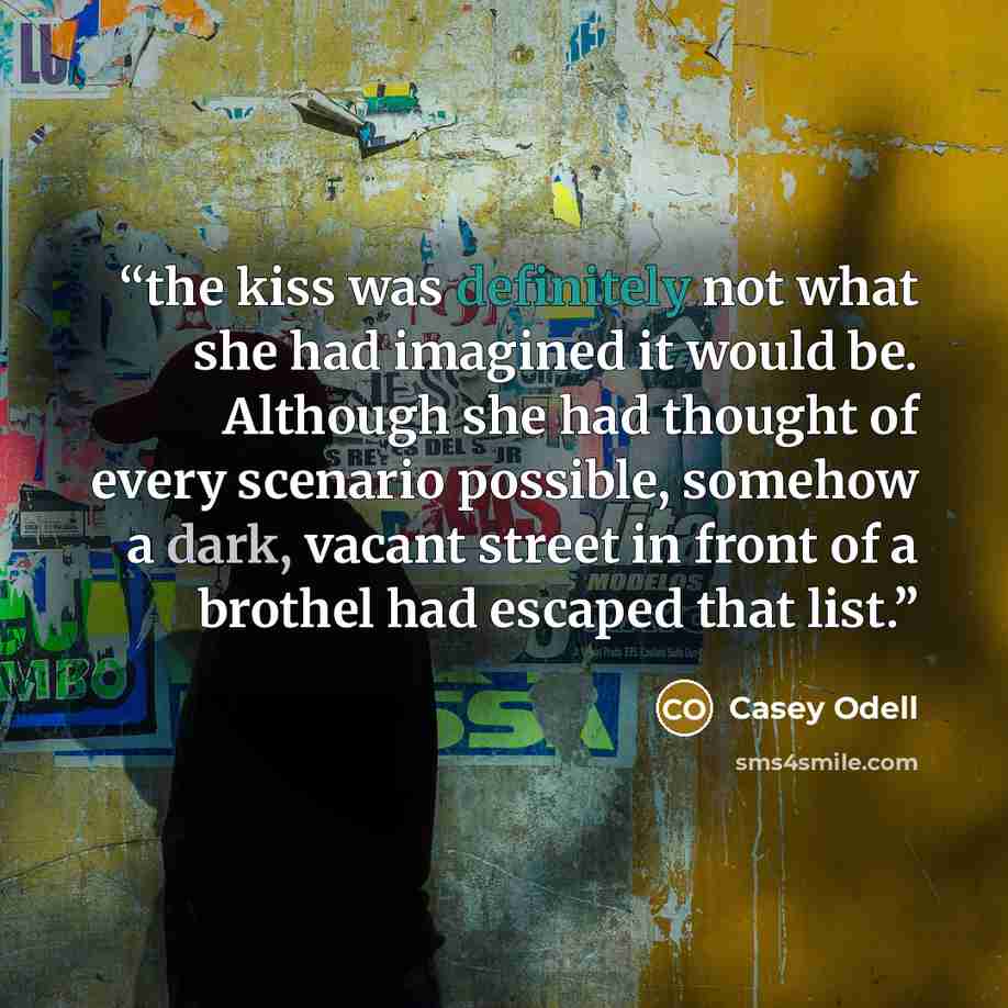 “the kiss was definitely not what she had imagined it would be. Although she had thought of every scenario possible, somehow a dark, vacant street in front of a brothel had escaped that list.” quote by Casey Odell