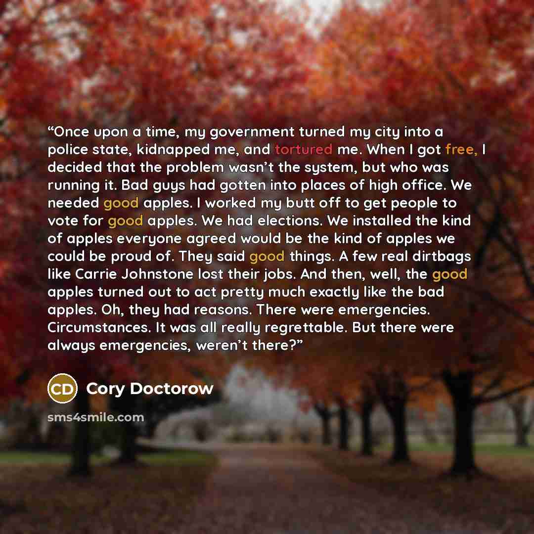 “Once upon a time, my government turned my city into a police state, kidnapped me, and tortured me. When I got free, I decided that the problem wasn’t the system, but who was running it. Bad guys had gotten into places of high office. We needed good apples. I worked my butt off to get people to…” quote by Cory Doctorow