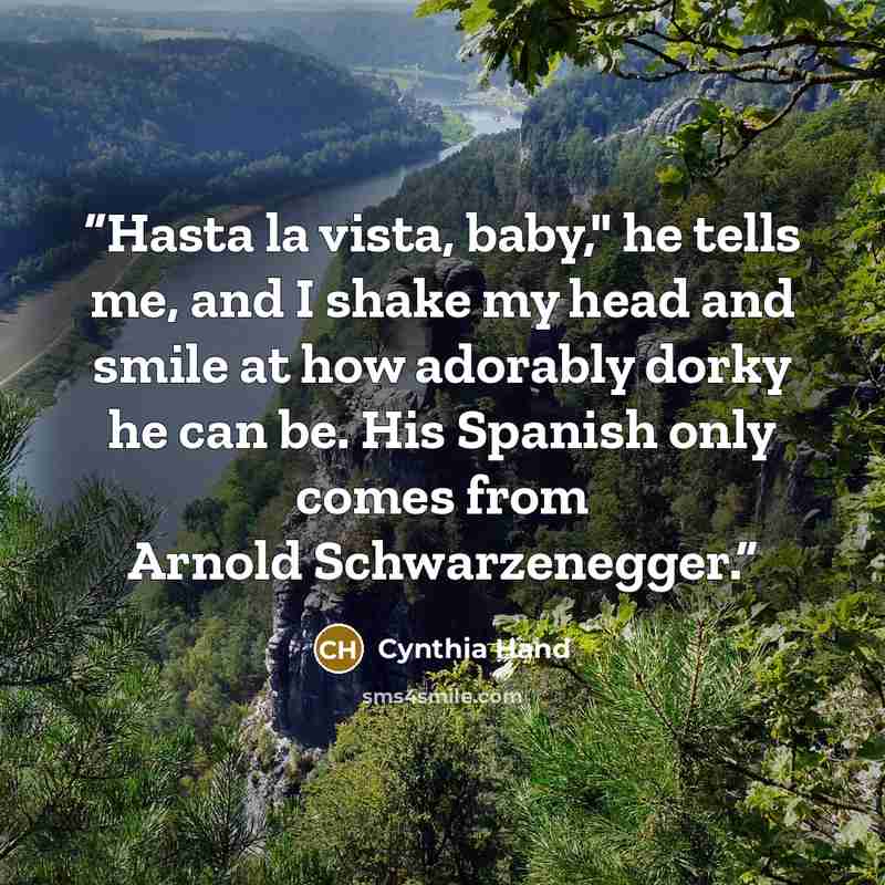 “Hasta la vista, baby," he tells me, and I shake my head and smile at how adorably dorky he can be. His Spanish only comes from Arnold Schwarzenegger.” quote by Cynthia Hand