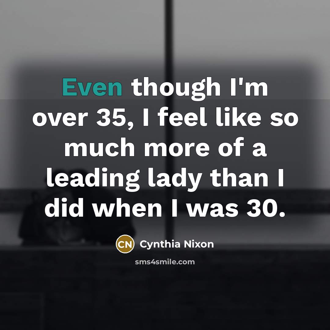 “Even though I'm over 35, I feel like so much more of a leading lady than I did when I was 30.” quote by Cynthia Nixon