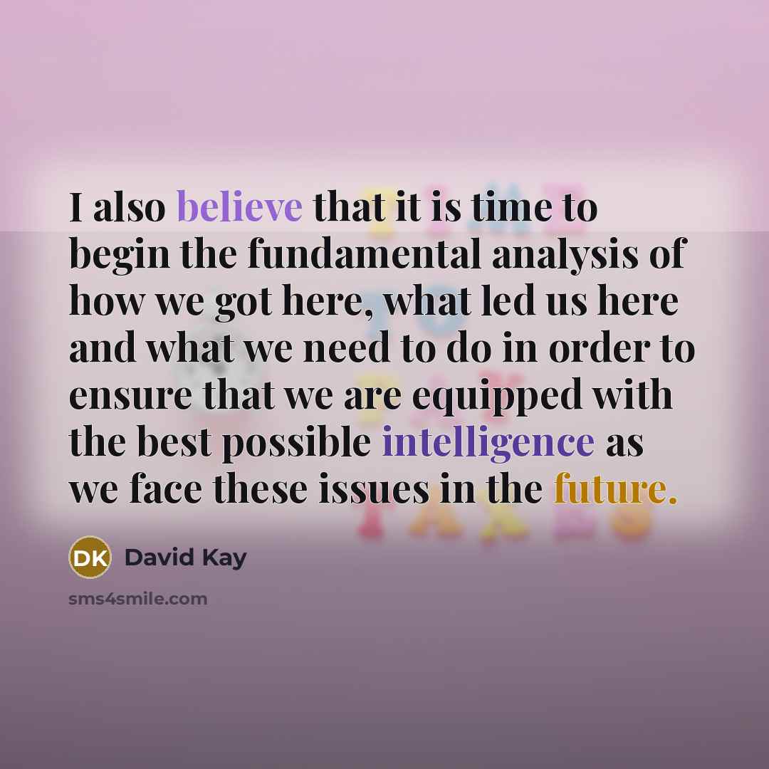 “I also believe that it is time to begin the fundamental analysis of how we got here, what led us here and what we need to do in order to ensure that we are equipped with the best possible intelligence as we face these issues in the future.” quote by David Kay