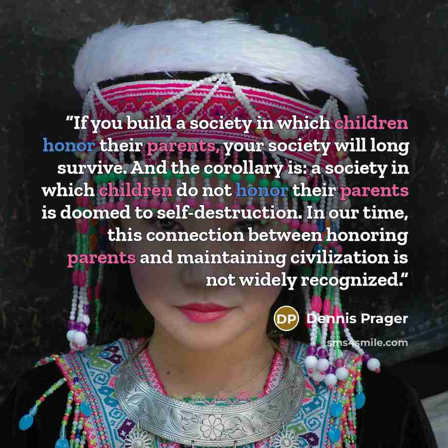 “If you build a society in which children honor their parents, your society will long survive. And the corollary is: a society in which children do not honor their parents is doomed to self-destruction. In our time, this connection between honoring parents and maintaining civilization is not widely…” quote by Dennis Prager