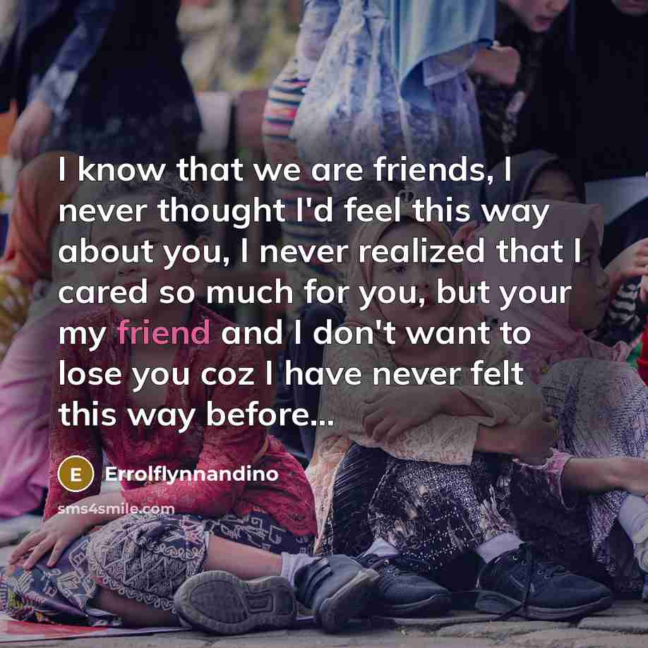 “I know that we are friends, I never thought I'd feel this way about you, I never realized that I cared so much for you, but your my friend and I don't want to lose you coz I have never felt this way before...” quote by Errolflynnandino