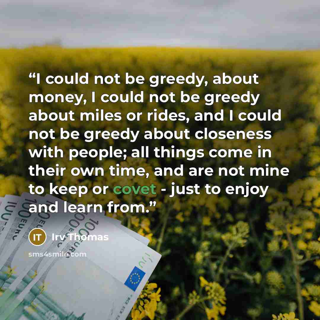 “I could not be greedy, about money, I could not be greedy about miles or rides, and I could not be greedy about closeness with people; all things come in their own time, and are not mine to keep or covet - just to enjoy and learn from.” quote by Irv Thomas