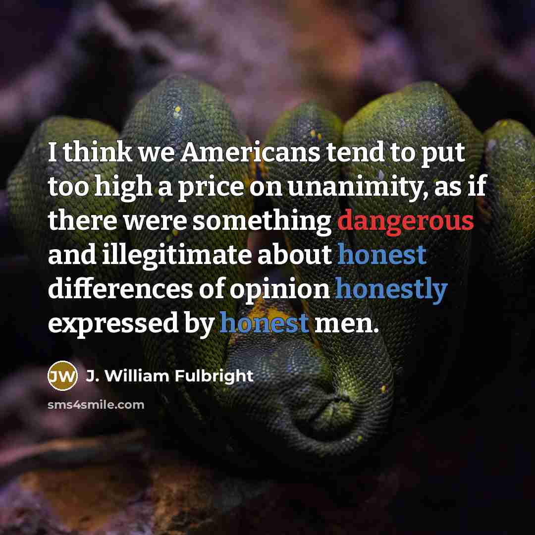 “I think we Americans tend to put too high a price on unanimity, as if there were something dangerous and illegitimate about honest differences of opinion honestly expressed by honest men.” quote by J. William Fulbright