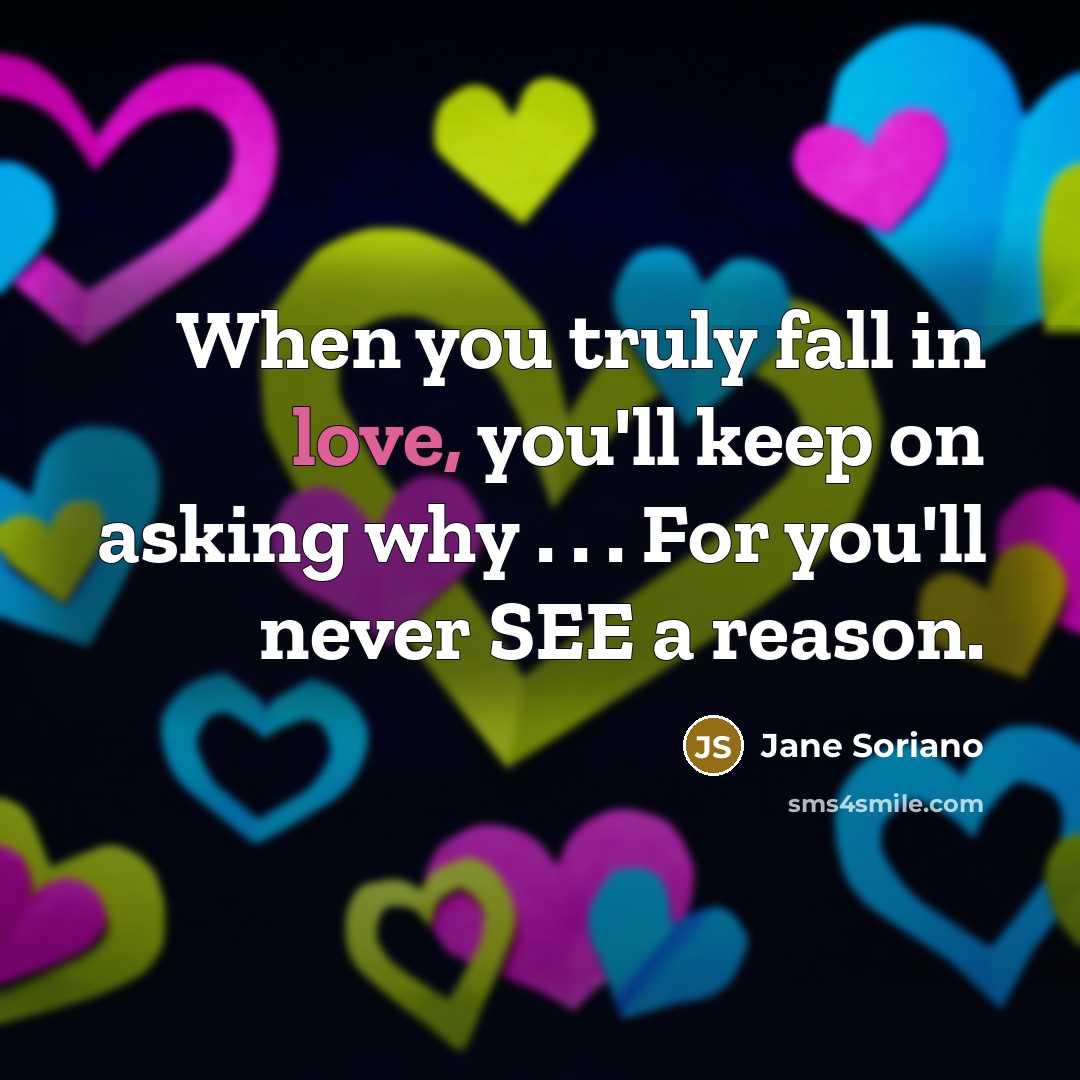“When you truly fall in love, you'll keep on asking why . . . For you'll never SEE a reason.” quote by Jane Soriano