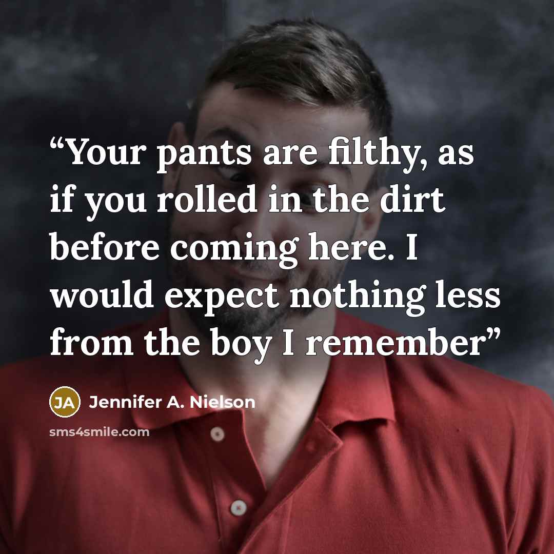 “Your pants are filthy, as if you rolled in the dirt before coming here. I would expect nothing less from the boy I remember” quote by Jennifer A. Nielson