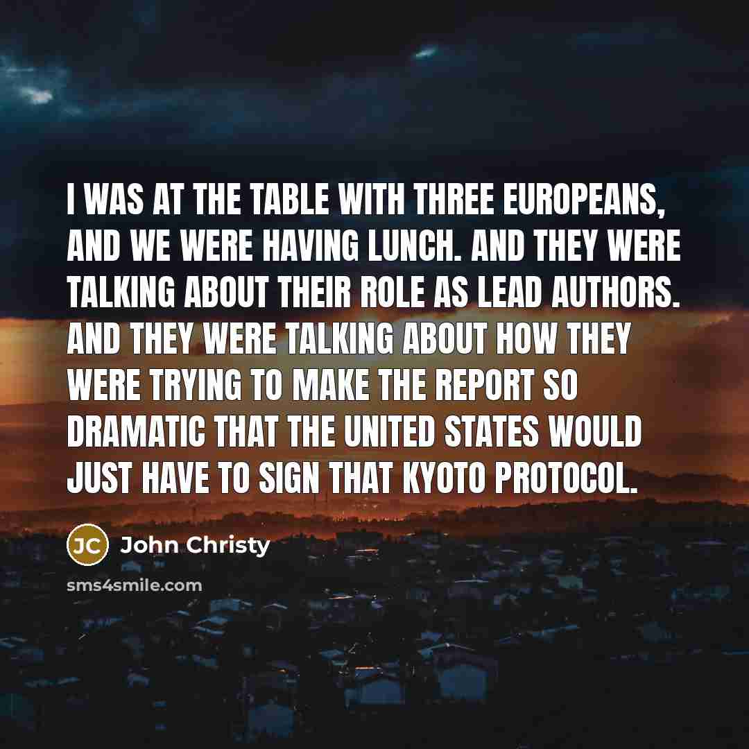 “I was at the table with three Europeans, and we were having lunch. And they were talking about their role as lead authors. And they were talking about how they were trying to make the report so dramatic that the United States would just have to sign that Kyoto Protocol.” quote by John Christy