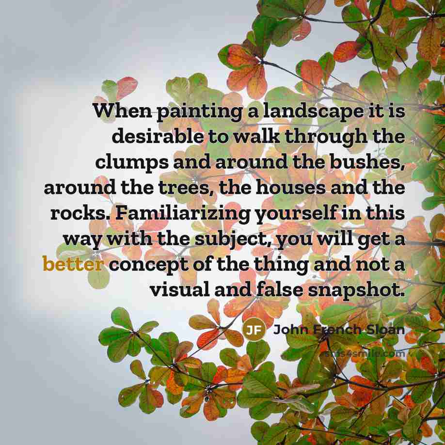 “When painting a landscape it is desirable to walk through the clumps and around the bushes, around the trees, the houses and the rocks. Familiarizing yourself in this way with the subject, you will get a better concept of the thing and not a visual and false snapshot.” quote by John French Sloan