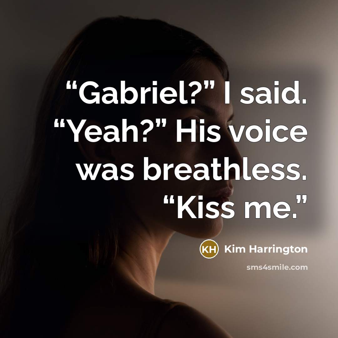 “Gabriel?” I said. “Yeah?” His voice was breathless. “Kiss me.” quote by Kim Harrington