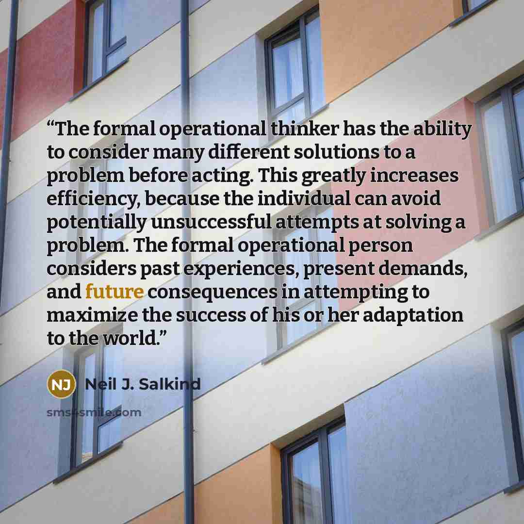 “The formal operational thinker has the ability to consider many different solutions to a problem before acting. This greatly increases efficiency, because the individual can avoid potentially unsuccessful attempts at solving a problem. The formal operational person considers past experiences…” quote by Neil J. Salkind