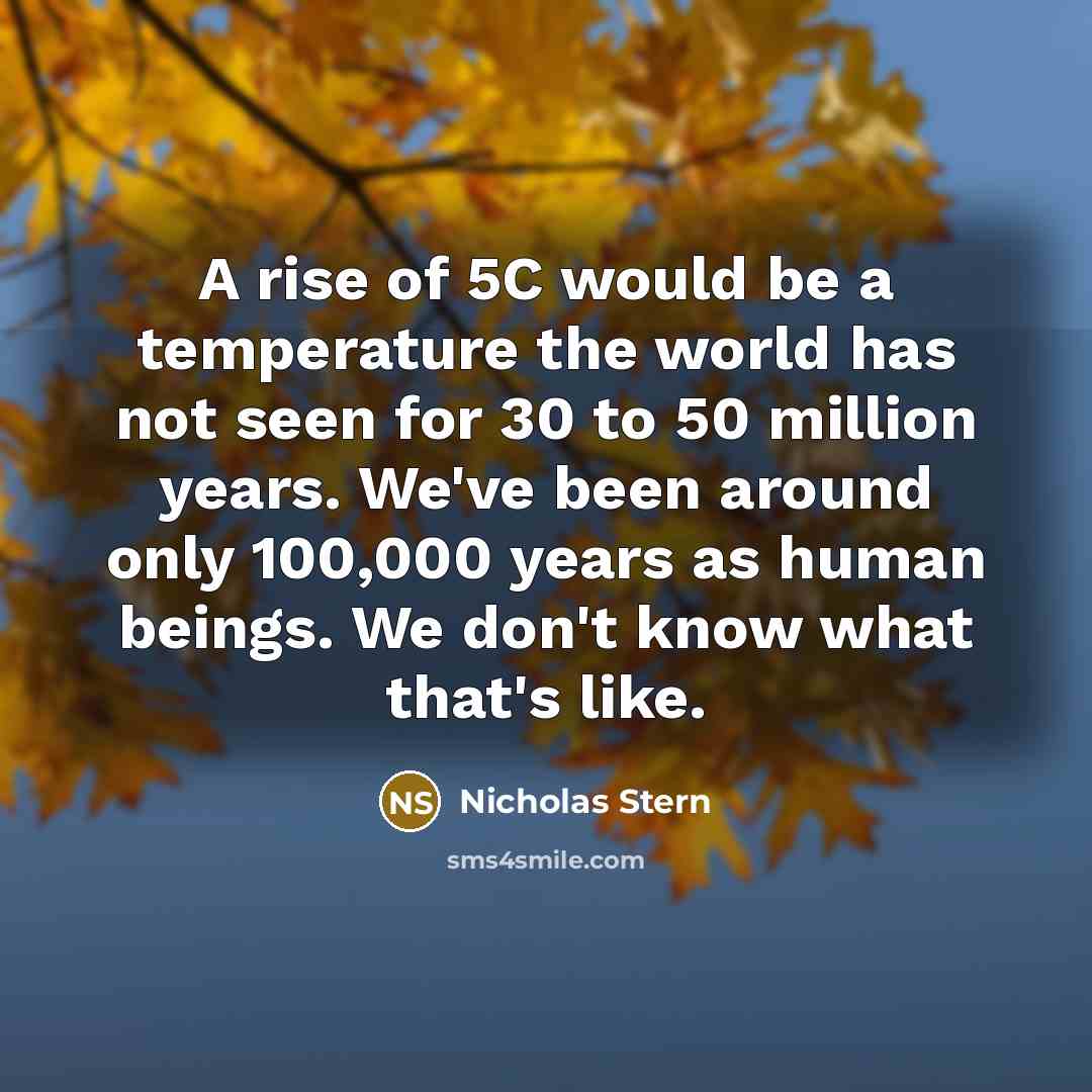 “A rise of 5C would be a temperature the world has not seen for 30 to 50 million years. We've been around only 100,000 years as human beings. We don't know what that's like.” quote by Nicholas Stern