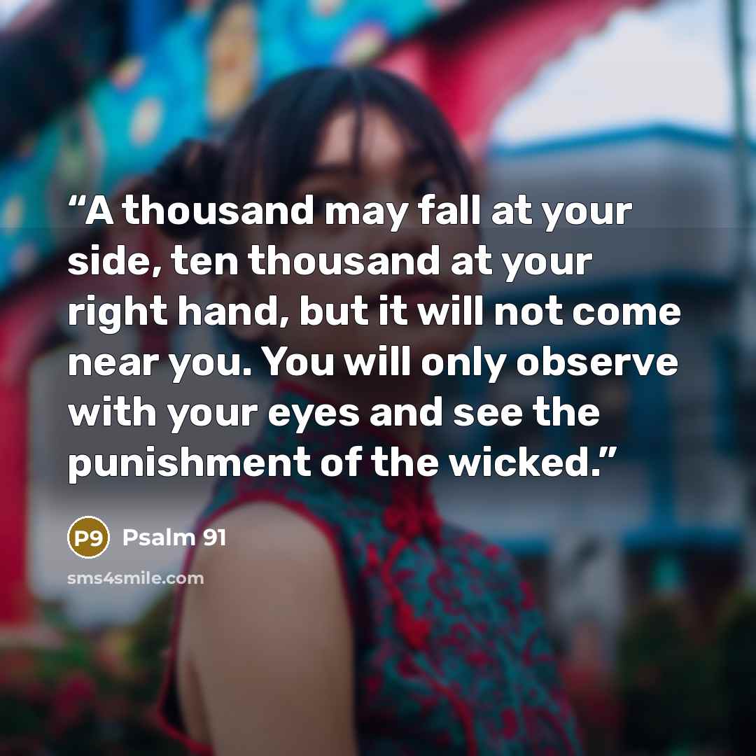 “A thousand may fall at your side, ten thousand at your right hand, but it will not come near you. You will only observe with your eyes and see the punishment of the wicked.” quote by Psalm 91
