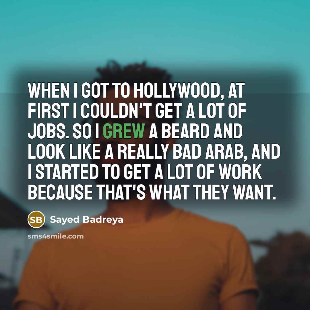 “When I got to Hollywood, at first I couldn't get a lot of jobs. So I grew a beard and look like a really bad Arab, and I started to get a lot of work because that's what they want.” quote by Sayed Badreya