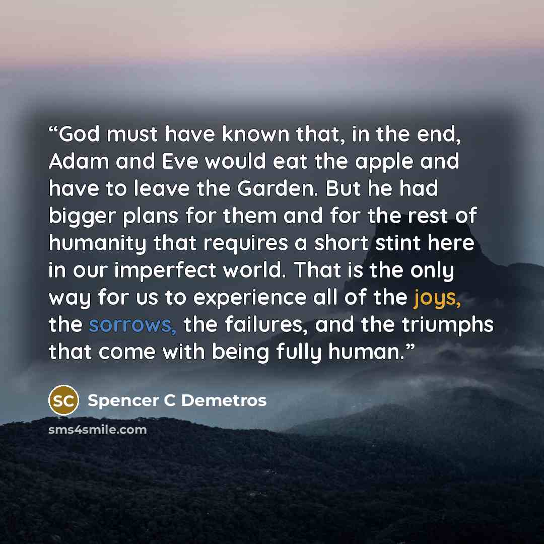 “God must have known that, in the end, Adam and Eve would eat the apple and have to leave the Garden. But he had bigger plans for them and for the rest of humanity that requires a short stint here in our imperfect world. That is the only way for us to experience all of the joys, the sorrows, the…” quote by Spencer C Demetros