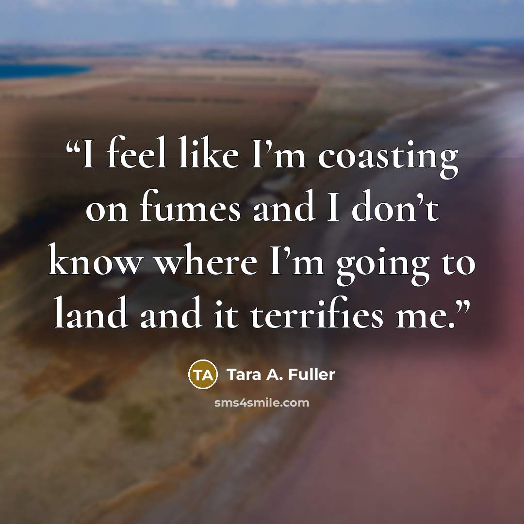 “I feel like I’m coasting on fumes and I don’t know where I’m going to land and it terrifies me.” quote by Tara A. Fuller