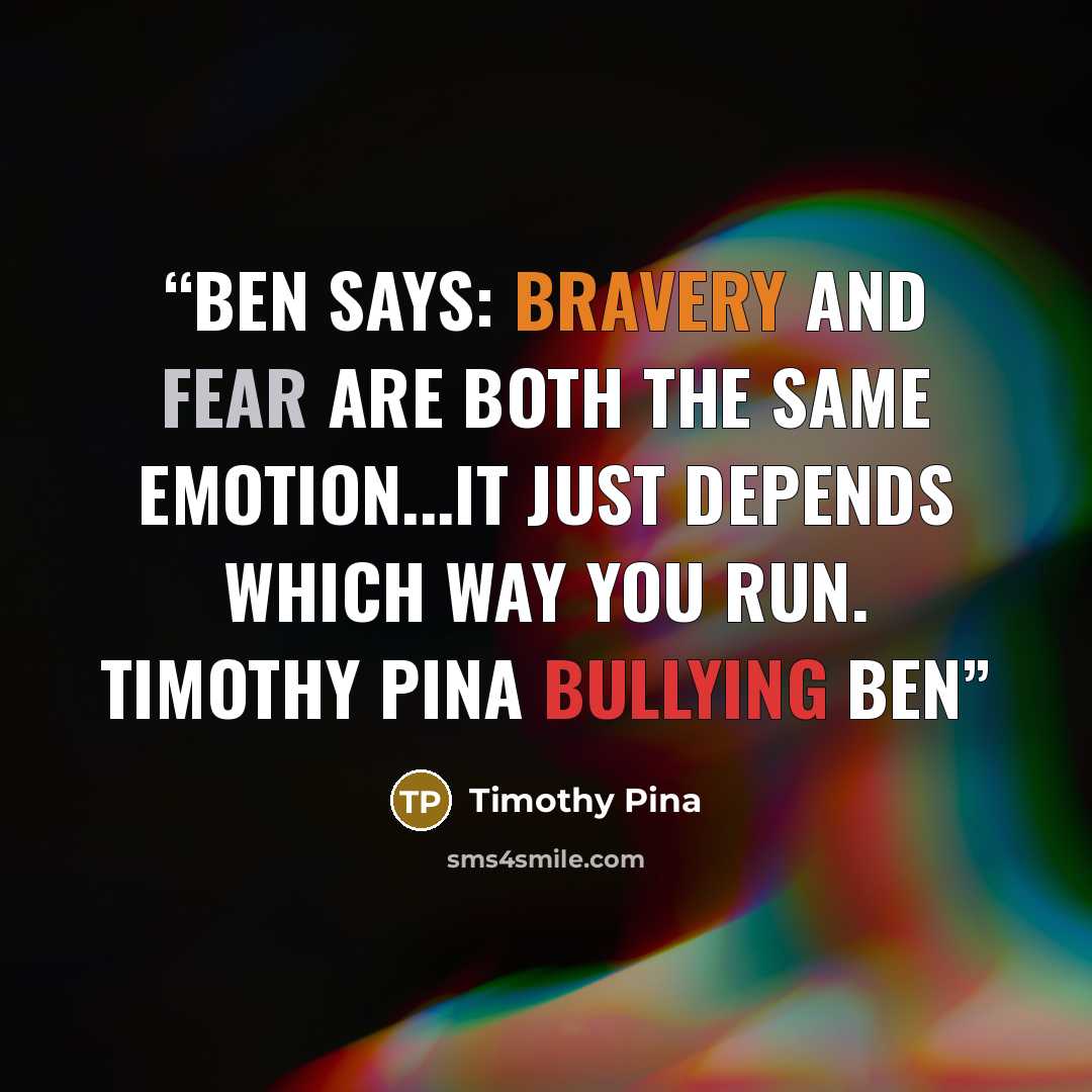 “Ben Says: Bravery and Fear are both the same emotion...it just depends which way you run. Timothy Pina Bullying Ben” quote by Timothy Pina