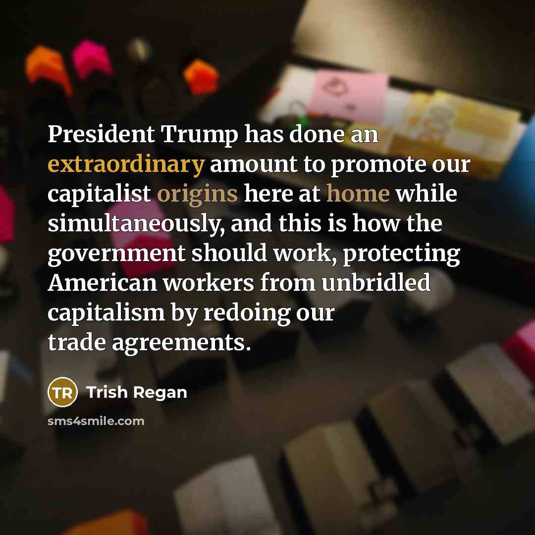 “President Trump has done an extraordinary amount to promote our capitalist origins here at home while simultaneously, and this is how the government should work, protecting American workers from unbridled capitalism by redoing our trade agreements.” quote by Trish Regan