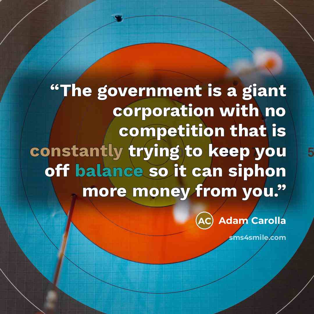 “The government is a giant corporation with no competition that is constantly trying to keep you off balance so it can siphon more money from you.” quote by Adam Carolla