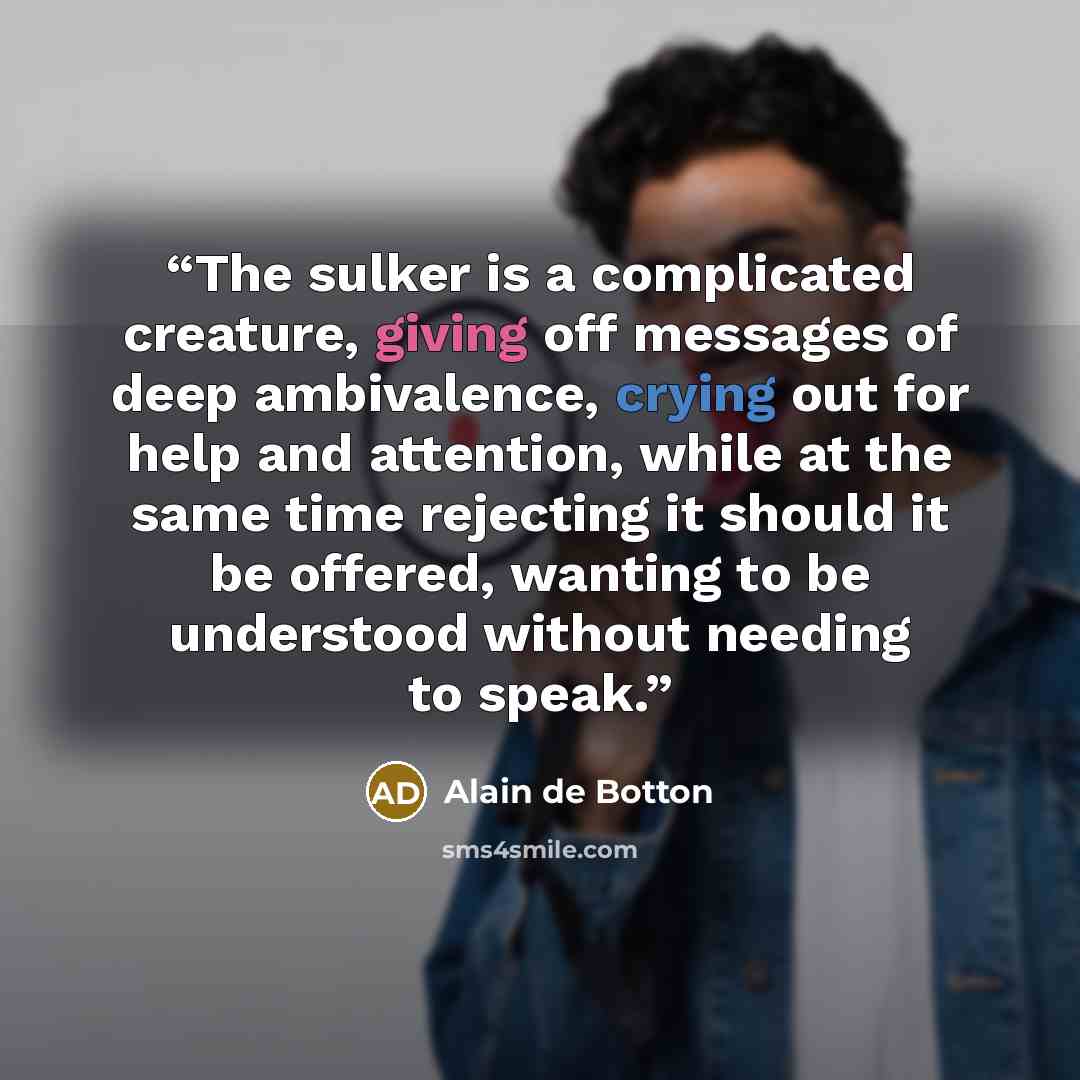 “The sulker is a complicated creature, giving off messages of deep ambivalence, crying out for help and attention, while at the same time rejecting it should it be offered, wanting to be understood without needing to speak.” quote by Alain de Botton