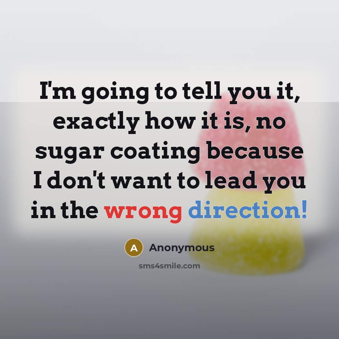 “I'm going to tell you it, exactly how it is, no sugar coating because I don't want to lead you in the wrong direction!” quote by Anonymous