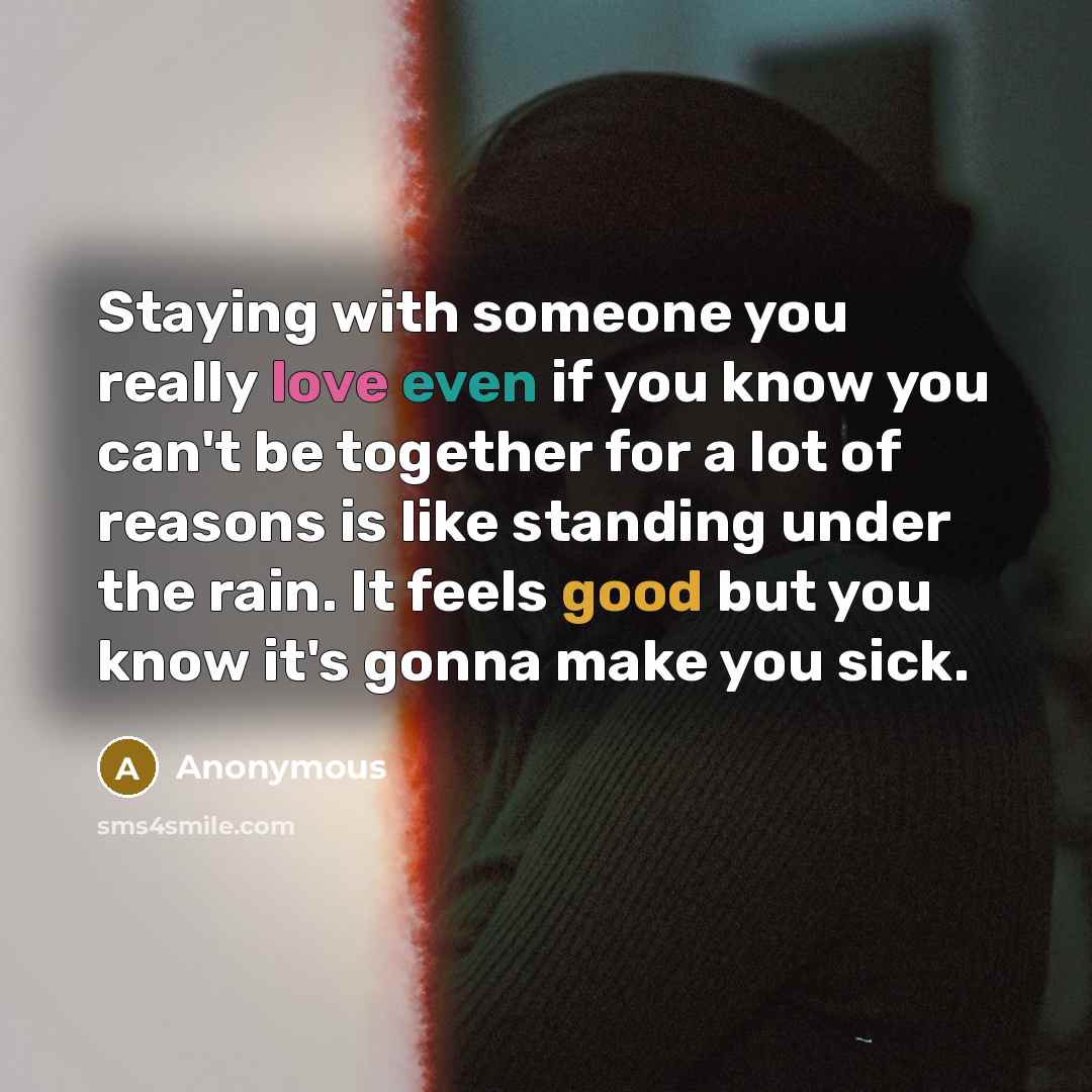 “Staying with someone you really love even if you know you can't be together for a lot of reasons is like standing under the rain. It feels good but you know it's gonna make you sick.” quote by Anonymous