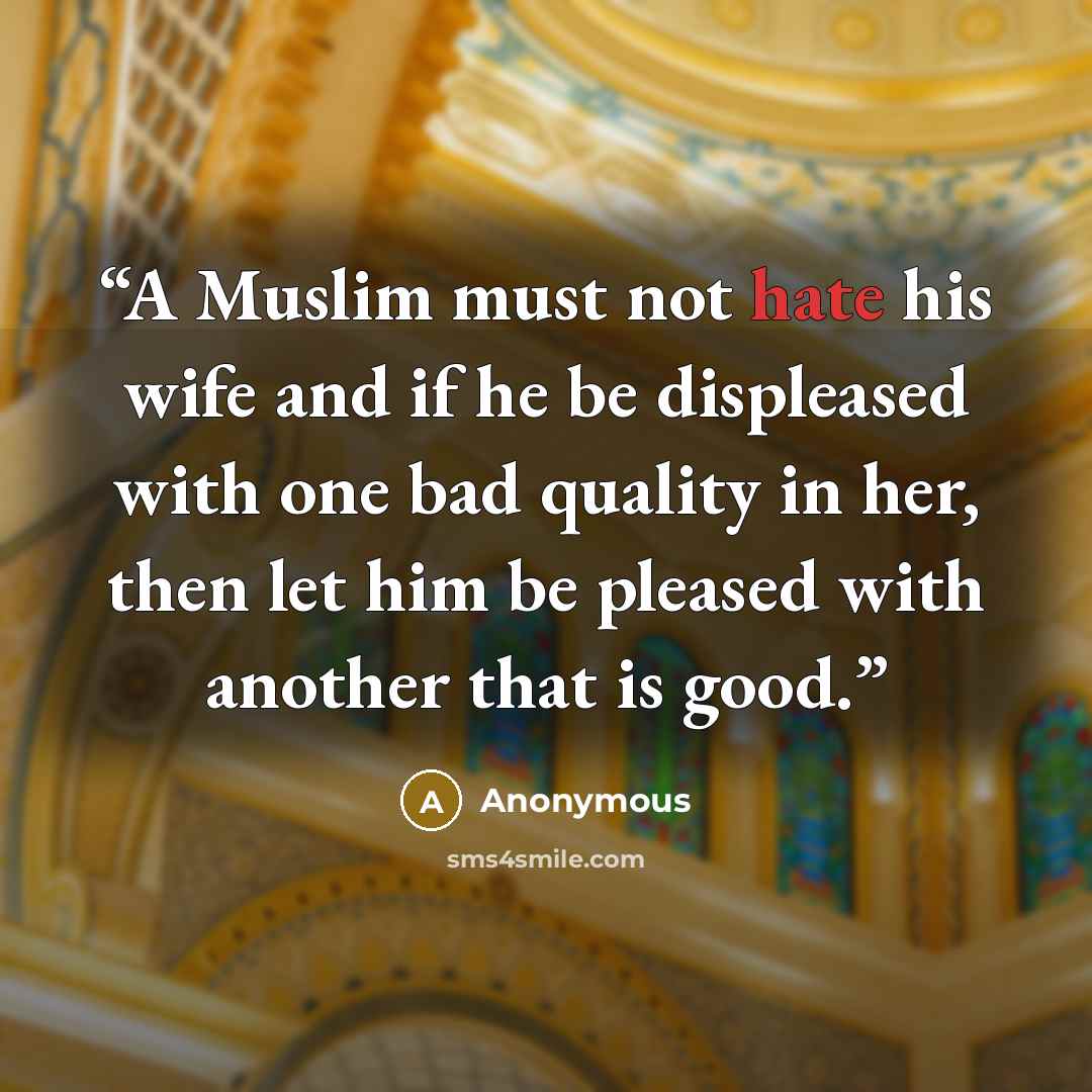 “A Muslim must not hate his wife and if he be displeased with one bad quality in her, then let him be pleased with another that is good.” quote by Anonymous