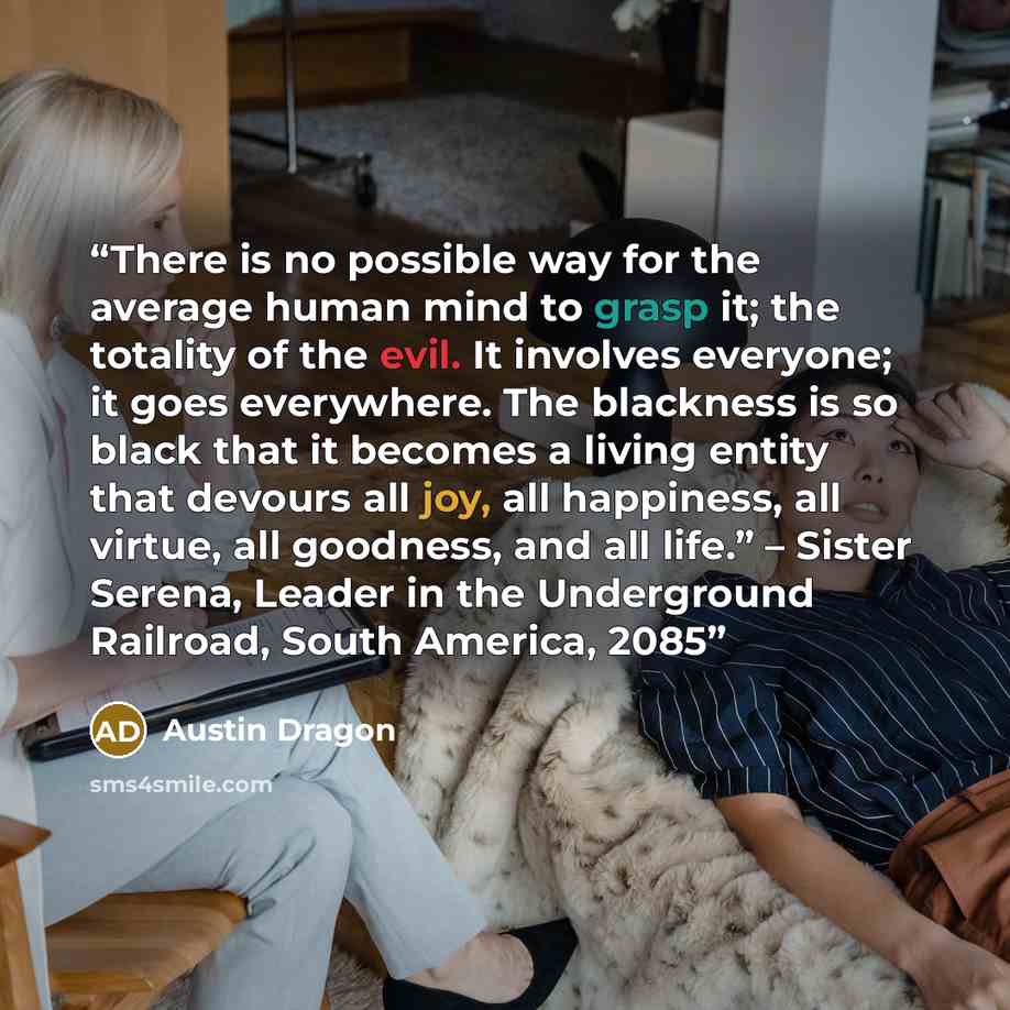 “There is no possible way for the average human mind to grasp it; the totality of the evil. It involves everyone; it goes everywhere. The blackness is so black that it becomes a living entity that devours all joy, all happiness, all virtue, all goodness, and all life.” – Sister Serena, Leader in…” quote by Austin Dragon