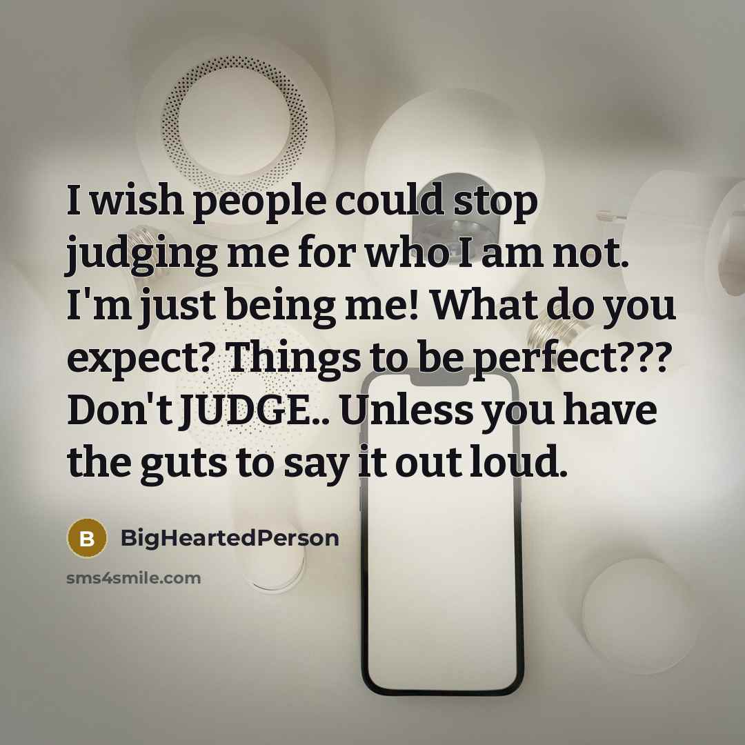 “I wish people could stop judging me for who I am not. I'm just being me! What do you expect? Things to be perfect??? Don't JUDGE.. Unless you have the guts to say it out loud.” quote by BigHeartedPerson
