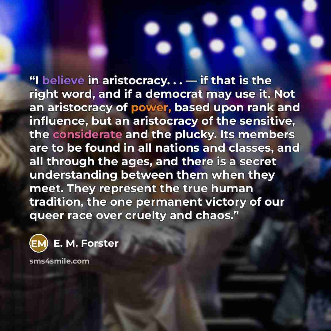 “I believe in aristocracy. . . — if that is the right word, and if a democrat may use it. Not an aristocracy of power, based upon rank and influence, but an aristocracy of the sensitive, the considerate and the plucky. Its members are to be found in all nations and classes, and all through the…” quote by E. M. Forster