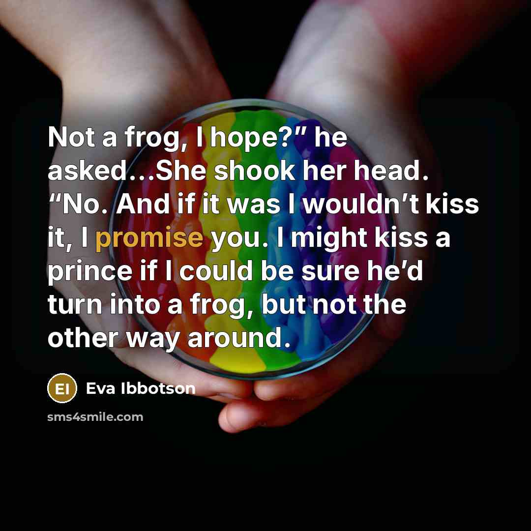 “Not a frog, I hope?” he asked…She shook her head. “No. And if it was I wouldn’t kiss it, I promise you. I might kiss a prince if I could be sure he’d turn into a frog, but not the other way around.” quote by Eva Ibbotson