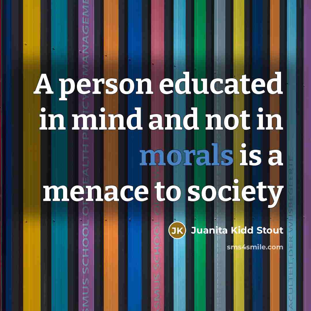 “A person educated in mind and not in morals is a menace to society” quote by Juanita Kidd Stout