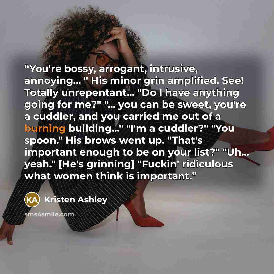 “You're bossy, arrogant, intrusive, annoying... " His minor grin amplified. See! Totally unrepentant... "Do I have anything going for me?" "... you can be sweet, you're a cuddler, and you carried me out of a burning building..." "I'm a cuddler?" "You spoon." His brows went up. "That's important…” quote by Kristen Ashley