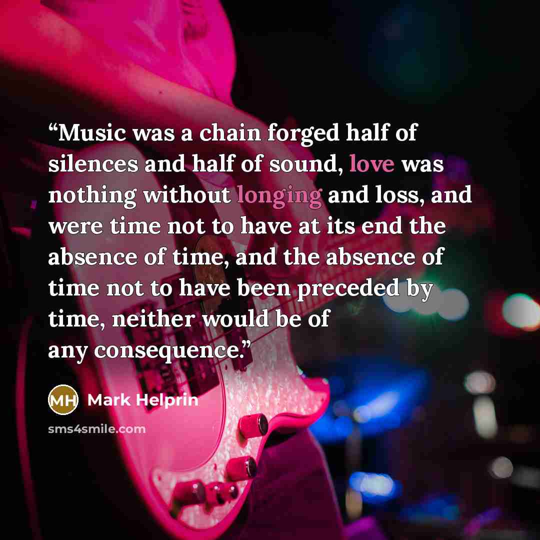 “Music was a chain forged half of silences and half of sound, love was nothing without longing and loss, and were time not to have at its end the absence of time, and the absence of time not to have been preceded by time, neither would be of any consequence.” quote by Mark Helprin