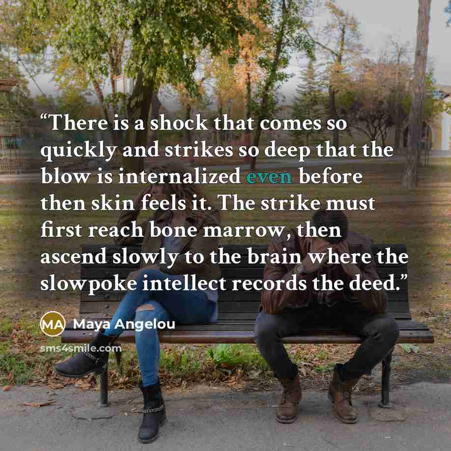“There is a shock that comes so quickly and strikes so deep that the blow is internalized even before then skin feels it. The strike must first reach bone marrow, then ascend slowly to the brain where the slowpoke intellect records the deed.” quote by Maya Angelou
