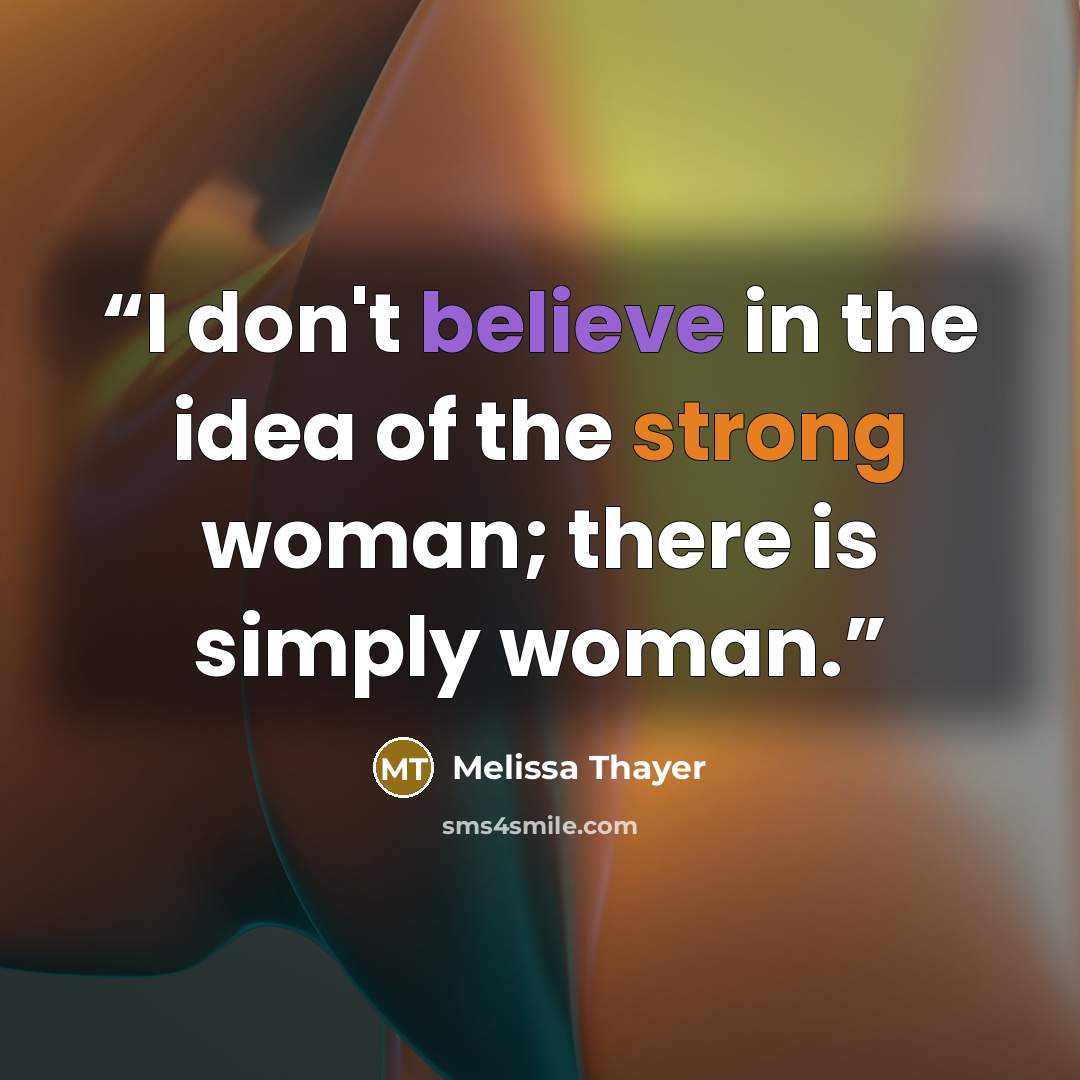 “I don't believe in the idea of the strong woman; there is simply woman.” quote by Melissa Thayer