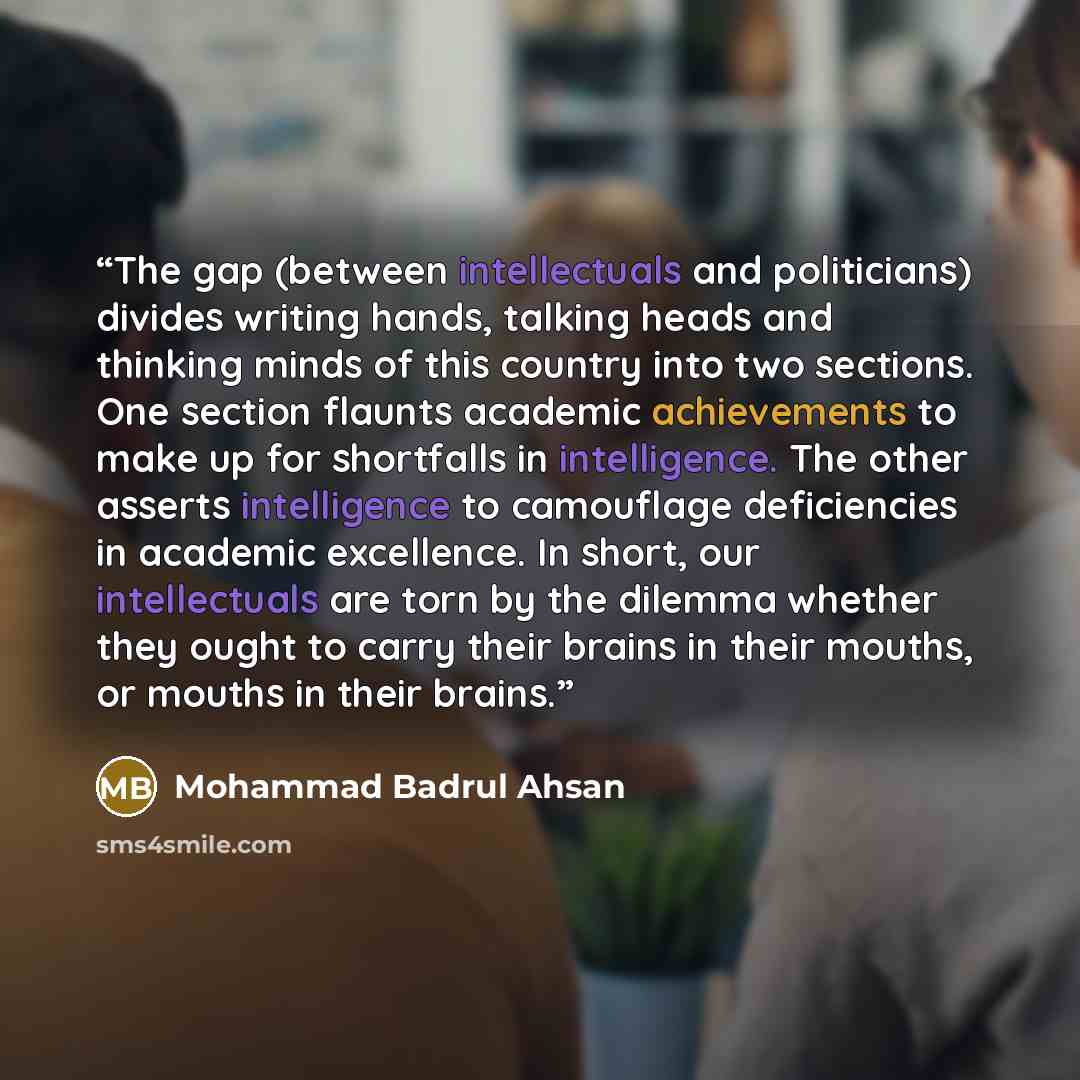 “The gap (between intellectuals and politicians) divides writing hands, talking heads and thinking minds of this country into two sections. One section flaunts academic achievements to make up for shortfalls in intelligence. The other asserts intelligence to camouflage deficiencies in academic…” quote by Mohammad Badrul Ahsan