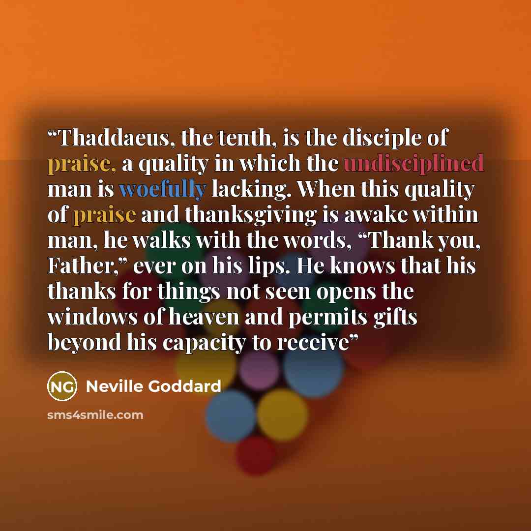 “Thaddaeus, the tenth, is the disciple of praise, a quality in which the undisciplined man is woefully lacking. When this quality of praise and thanksgiving is awake within man, he walks with the words, “Thank you, Father,” ever on his lips. He knows that his thanks for things not seen opens the…” quote by Neville Goddard