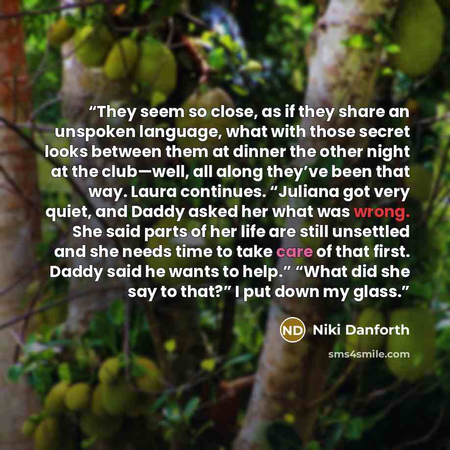 “They seem so close, as if they share an unspoken language, what with those secret looks between them at dinner the other night at the club—well, all along they’ve been that way. Laura continues. “Juliana got very quiet, and Daddy asked her what was wrong. She said parts of her life are still…” quote by Niki Danforth