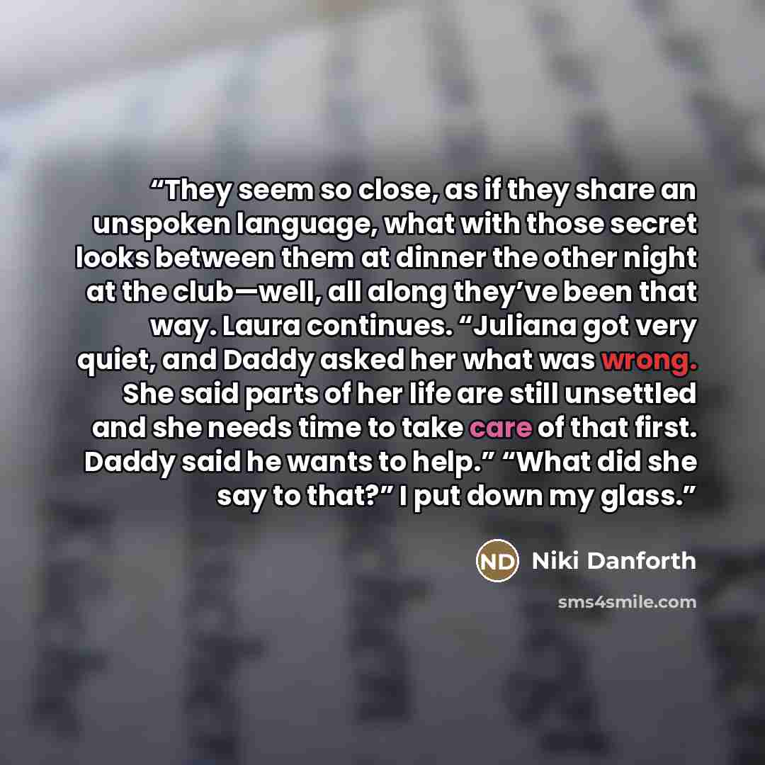 “They seem so close, as if they share an unspoken language, what with those secret looks between them at dinner the other night at the club—well, all along they’ve been that way. Laura continues. “Juliana got very quiet, and Daddy asked her what was wrong. She said parts of her life are still…” quote by Niki Danforth